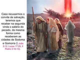 Caso recusarmos o
convite de salvação,
teremos que
receber na segunda
vinda o salário do
pecado, da mesma
forma como
receberam as
cidades de Sodoma
e Gomorra (I João
5:12. Lucas 17:29, II
Pedro 3:10-13).
 