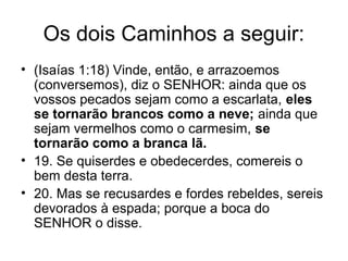 Os dois Caminhos a seguir:
• (Isaías 1:18) Vinde, então, e arrazoemos
(conversemos), diz o SENHOR: ainda que os
vossos pecados sejam como a escarlata, eles
se tornarão brancos como a neve; ainda que
sejam vermelhos como o carmesim, se
tornarão como a branca lã.
• 19. Se quiserdes e obedecerdes, comereis o
bem desta terra.
• 20. Mas se recusardes e fordes rebeldes, sereis
devorados à espada; porque a boca do
SENHOR o disse.
 