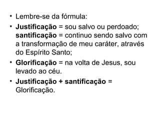 • Lembre-se da fórmula:
• Justificação = sou salvo ou perdoado;
santificação = continuo sendo salvo com
a transformação de meu caráter, através
do Espírito Santo;
• Glorificação = na volta de Jesus, sou
levado ao céu.
• Justificação + santificação =
Glorificação.
 