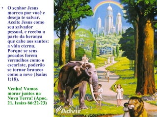 • O senhor Jesus
morreu por você e
deseja te salvar.
Aceite Jesus como
seu salvador
pessoal, e receba a
parte da herança
que cabe aos santos:
a vida eterna.
Porque se seus
pecados forem
vermelhos como o
escarlate, poderão
se tornar brancos
como a neve (Isaías
1:18).
Venha! Vamos
morar juntos na
Nova Terra! (Apoc.
21, Isaías 66:22-23)
 