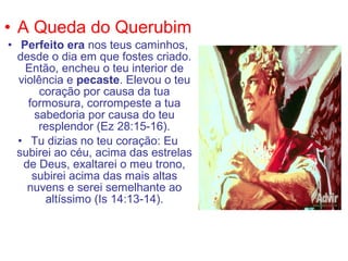 • A Queda do Querubim
• Perfeito era nos teus caminhos,
desde o dia em que fostes criado.
Então, encheu o teu interior de
violência e pecaste. Elevou o teu
coração por causa da tua
formosura, corrompeste a tua
sabedoria por causa do teu
resplendor (Ez 28:15-16).
• Tu dizias no teu coração: Eu
subirei ao céu, acima das estrelas
de Deus, exaltarei o meu trono,
subirei acima das mais altas
nuvens e serei semelhante ao
altíssimo (Is 14:13-14).
 