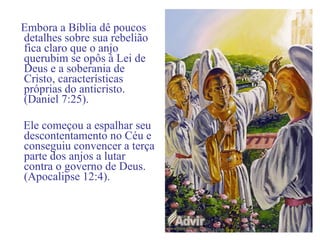 Embora a Bíblia dê poucos
detalhes sobre sua rebelião
fica claro que o anjo
querubim se opôs à Lei de
Deus e a soberania de
Cristo, características
próprias do anticristo.
(Daniel 7:25).
Ele começou a espalhar seu
descontentamento no Céu e
conseguiu convencer a terça
parte dos anjos a lutar
contra o governo de Deus.
(Apocalipse 12:4).
 