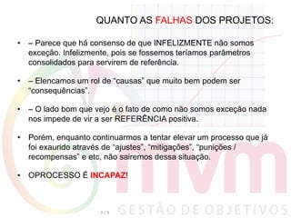 QUANTO AS FALHAS DOS PROJETOS:
•  – Parece que há consenso de que INFELIZMENTE não somos
exceção. Infelizmente, pois se fossemos teríamos parâmetros
consolidados para servirem de referência.
•  – Elencamos um rol de “causas” que muito bem podem ser
“consequências”.
•  – O lado bom que vejo é o fato de como não somos exceção nada
nos impede de vir a ser REFERÊNCIA positiva.
•  Porém, enquanto continuarmos a tentar elevar um processo que já
foi exaurido através de “ajustes”, “mitigações”, “punições /
recompensas” e etc, não sairemos dessa situação.
•  OPROCESSO É INCAPAZ!
3	
  /	
  9	
  
 