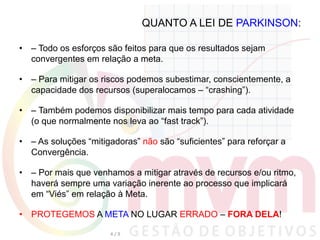 QUANTO A LEI DE PARKINSON:
•  – Todo os esforços são feitos para que os resultados sejam
convergentes em relação a meta.
•  – Para mitigar os riscos podemos subestimar, conscientemente, a
capacidade dos recursos (superalocamos – “crashing”).
•  – Também podemos disponibilizar mais tempo para cada atividade
(o que normalmente nos leva ao “fast track”).
•  – As soluções “mitigadoras” não são “suficientes” para reforçar a
Convergência.
•  – Por mais que venhamos a mitigar através de recursos e/ou ritmo,
haverá sempre uma variação inerente ao processo que implicará
em “Viés” em relação à Meta.
•  PROTEGEMOS A META NO LUGAR ERRADO – FORA DELA!
4	
  /	
  9	
  
 