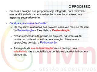 O PROCESSO:
•  Embora a solução que proponho seja integrada, para minimizar
minha dificuldade na demonstração, vou enfocar esses dois
aspectos separadamente.
•  Os atuais processos de Gestão:
–  Os requisitos atribuídos aos projetos cada vez mais se afastam
da Padronização – Eles visão a Customização.
–  Nossos processos de gestão de projetos, na tentativa de
minimizar os desvios, utiliza uma solução utilizada nas
operações, ou seja, a Padronização.
–  A chegada da era da Informação trouxe consigo uma
volatilidade nas expectativas, e por isto os padrões falham em
atende-las.
5	
  /	
  9	
  
 