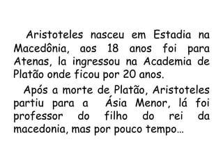 Aristoteles nasceu em Estadia na
Macedônia, aos 18 anos foi para
Atenas, la ingressou na Academia de
Platão onde ficou por 20 anos.
Após a morte de Platão, Aristoteles
partiu para a Ásia Menor, lá foi
professor do filho do rei da
macedonia, mas por pouco tempo…