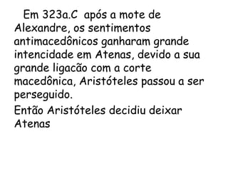 Em 323a.C após a mote de
Alexandre, os sentimentos
antimacedônicos ganharam grande
intencidade em Atenas, devido a sua
grande ligacão com a corte
macedônica, Aristóteles passou a ser
perseguido.
Então Aristóteles decidiu deixar
Atenas