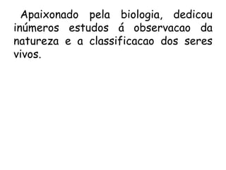 Apaixonado pela biologia, dedicou
inúmeros estudos á observacao da
natureza e a classificacao dos seres
vivos.