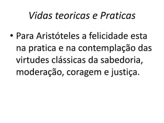Vidas teoricas e Praticas
• Para Aristóteles a felicidade esta
na pratica e na contemplação das
virtudes clássicas da sabedoria,
moderação, coragem e justiça.