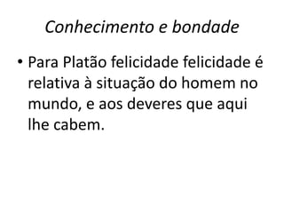 Conhecimento e bondade
• Para Platão felicidade felicidade é
relativa à situação do homem no
mundo, e aos deveres que aqui
lhe cabem.