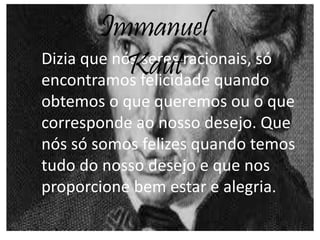 Dizia que nós seres racionais, só
encontramos felicidade quando
obtemos o que queremos ou o que
corresponde ao nosso desejo. Que
nós só somos felizes quando temos
tudo do nosso desejo e que nos
proporcione bem estar e alegria.
Immanuel
Kaut
 