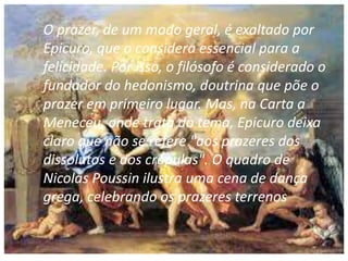 O prazer, de um modo geral, é exaltado por
Epicuro, que o considera essencial para a
felicidade. Por isso, o filósofo é considerado o
fundador do hedonismo, doutrina que põe o
prazer em primeiro lugar. Mas, na Carta a
Meneceu, onde trata do tema, Epicuro deixa
claro que não se refere "aos prazeres dos
dissolutos e dos crápulas". O quadro de
Nicolas Poussin ilustra uma cena de dança
grega, celebrando os prazeres terrenos
 