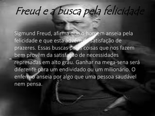 Freud e a busca pela felicidade
Sigmund Freud, afirma que o homem anseia pela
felicidade e que esta advém da satisfação de
prazeres. Essas buscas pelas coisas que nos fazem
bem provêm da satisfação de necessidades
represadas em alto grau. Ganhar na mega-sena será
diferente para um endividado ou um milionário. O
enfermo anseia por algo que uma pessoa saudável
nem pensa.
 