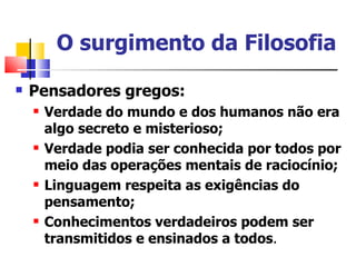 O surgimento da Filosofia
   Pensadores gregos:
       Verdade do mundo e dos humanos não era
        algo secreto e misterioso;
       Verdade podia ser conhecida por todos por
        meio das operações mentais de raciocínio;
       Linguagem respeita as exigências do
        pensamento;
       Conhecimentos verdadeiros podem ser
        transmitidos e ensinados a todos.
 