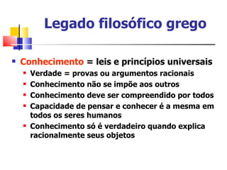 Legado filosófico grego

   Conhecimento = leis e princípios universais
       Verdade = provas ou argumentos racionais
       Conhecimento não se impõe aos outros
       Conhecimento deve ser compreendido por todos
       Capacidade de pensar e conhecer é a mesma em
        todos os seres humanos
       Conhecimento só é verdadeiro quando explica
        racionalmente seus objetos
 