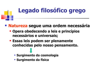 Legado filosófico grego

   Natureza segue uma ordem necessária
       Opera obedecendo a leis e princípios
        necessários e universais;
       Essas leis podem ser plenamente
        conhecidas pelo nosso pensamento.

           Surgimento da cosmologia
           Surgimento da física
 