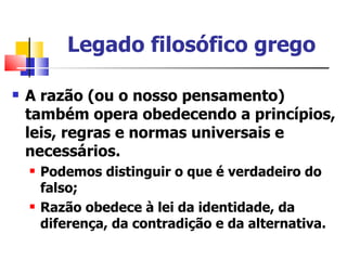 Legado filosófico grego

   A razão (ou o nosso pensamento)
    também opera obedecendo a princípios,
    leis, regras e normas universais e
    necessários.
       Podemos distinguir o que é verdadeiro do
        falso;
       Razão obedece à lei da identidade, da
        diferença, da contradição e da alternativa.
 