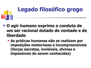 Legado filosófico grego

   O agir humano exprime a conduta de
    um ser racional dotado de vontade e de
    liberdade
       As práticas humanas não se realizam por
        imposições misteriosas e incompreensíveis
        (forças secretas, invisíveis, divinas e
        impossíveis de serem conhecidas)
 