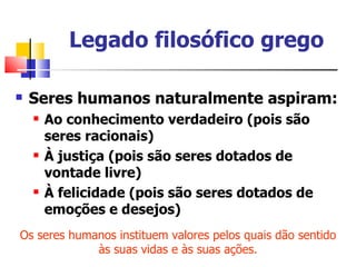 Legado filosófico grego

   Seres humanos naturalmente aspiram:
       Ao conhecimento verdadeiro (pois são
        seres racionais)
       À justiça (pois são seres dotados de
        vontade livre)
       À felicidade (pois são seres dotados de
        emoções e desejos)
Os seres humanos instituem valores pelos quais dão sentido
             às suas vidas e às suas ações.
 