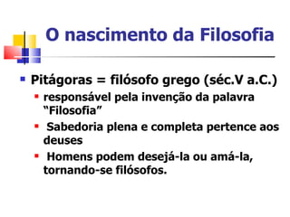 O nascimento da Filosofia

   Pitágoras = filósofo grego (séc.V a.C.)
       responsável pela invenção da palavra
        “Filosofia”
        Sabedoria plena e completa pertence aos
        deuses
        Homens podem desejá-la ou amá-la,
        tornando-se filósofos.
 