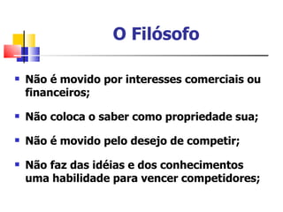 O Filósofo

   Não é movido por interesses comerciais ou
    financeiros;

   Não coloca o saber como propriedade sua;

   Não é movido pelo desejo de competir;

   Não faz das idéias e dos conhecimentos
    uma habilidade para vencer competidores;
 