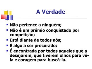 A Verdade

   Não pertence a ninguém;
   Não é um prêmio conquistado por
    competição;
   Está diante de todos nós;
   É algo a ser procurado;
   É encontrada por todos aqueles que a
    desejarem, que tiverem olhos para vê-
    la e coragem para buscá-la.
 