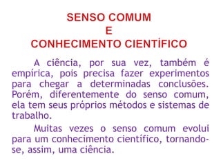 A ciência, por sua vez, também é
empírica, pois precisa fazer experimentos
para chegar a determinadas conclusões.
Porém, diferentemente do senso comum,
ela tem seus próprios métodos e sistemas de
trabalho.
Muitas vezes o senso comum evolui
para um conhecimento científico, tornando-
se, assim, uma ciência.
 