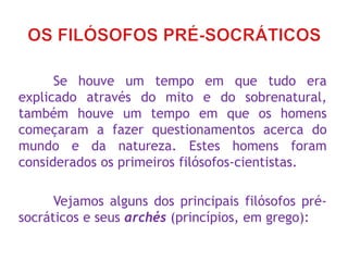 Se houve um tempo em que tudo era
explicado através do mito e do sobrenatural,
também houve um tempo em que os homens
começaram a fazer questionamentos acerca do
mundo e da natureza. Estes homens foram
considerados os primeiros filósofos-cientistas.
Vejamos alguns dos principais filósofos pré-
socráticos e seus archés (princípios, em grego):
 