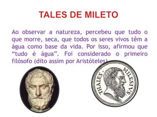 Ao observar a natureza, percebeu que tudo o
que morre, seca, que todos os seres vivos têm a
água como base da vida. Por isso, afirmou que
“tudo é água”. Foi considerado o primeiro
filósofo (dito assim por Aristóteles).
 