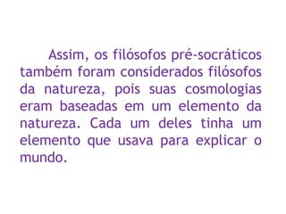Assim, os filósofos pré-socráticos
também foram considerados filósofos
da natureza, pois suas cosmologias
eram baseadas em um elemento da
natureza. Cada um deles tinha um
elemento que usava para explicar o
mundo.
 