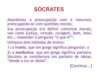 Abandonou a preocupação com a natureza,
preocupando-se com questões morais;
Sua preocupação era definir conceitos morais,
tais como justiça, virtude, coragem, bom, belo,
etc.; responder à pergunta “o que é?”;
Utilizava dois métodos de ensino:
1) a ironia, que em grego significa perguntar; e
2) a maiêutica, que em grego significa parteira.
Sócrates se considerava um parteiro de ideias,
“dando a luz as ideias”.
[Continua...]
 