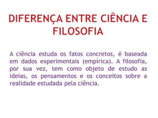 A ciência estuda os fatos concretos, é baseada
em dados experimentais (empírica). A filosofia,
por sua vez, tem como objeto de estudo as
ideias, os pensamentos e os conceitos sobre a
realidade estudada pela ciência.
 