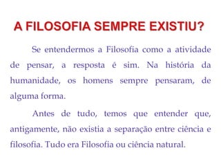 Se entendermos a Filosofia como a atividade
de pensar, a resposta é sim. Na história da
humanidade, os homens sempre pensaram, de
alguma forma.
Antes de tudo, temos que entender que,
antigamente, não existia a separação entre ciência e
filosofia. Tudo era Filosofia ou ciência natural.
 