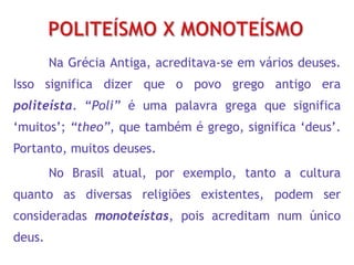 Na Grécia Antiga, acreditava-se em vários deuses.
Isso significa dizer que o povo grego antigo era
politeísta. “Poli” é uma palavra grega que significa
„muitos‟; “theo”, que também é grego, significa „deus‟.
Portanto, muitos deuses.
No Brasil atual, por exemplo, tanto a cultura
quanto as diversas religiões existentes, podem ser
consideradas monoteístas, pois acreditam num único
deus.
 