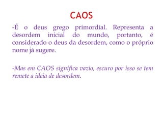 -É o deus grego primordial. Representa a
desordem inicial do mundo, portanto, é
considerado o deus da desordem, como o próprio
nome já sugere.
-Mas em CAOS significa vazio, escuro por isso se tem
remete a ideia de desordem.
 