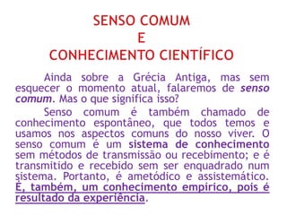 Ainda sobre a Grécia Antiga, mas sem
esquecer o momento atual, falaremos de senso
comum. Mas o que significa isso?
Senso comum é também chamado de
conhecimento espontâneo, que todos temos e
usamos nos aspectos comuns do nosso viver. O
senso comum é um sistema de conhecimento
sem métodos de transmissão ou recebimento; e é
transmitido e recebido sem ser enquadrado num
sistema. Portanto, é ametódico e assistemático.
É, também, um conhecimento empírico, pois é
resultado da experiência.
 