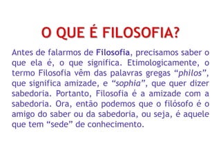 Antes de falarmos de Filosofia, precisamos saber o
que ela é, o que significa. Etimologicamente, o
termo Filosofia vêm das palavras gregas “philos”,
que significa amizade, e “sophia”, que quer dizer
sabedoria. Portanto, Filosofia é a amizade com a
sabedoria. Ora, então podemos que o filósofo é o
amigo do saber ou da sabedoria, ou seja, é aquele
que tem “sede” de conhecimento.
 