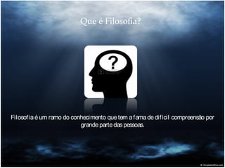 Que é Filosofia?

Filosofia é um ramo do conhecimento que tem a fama de difícil compreensão por
grande parte das pessoas.

 