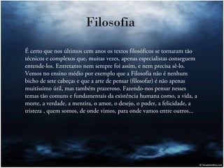 Filosofia
É certo que nos últimos cem anos os textos filosóficos se tornaram tão
técnicos e complexos que, muitas vezes, apenas especialistas conseguem
entende-los. Entretanto nem sempre foi assim, e nem precisa sê-lo.
Vemos no ensino médio por exemplo que a Filosofia não é nenhum
bicho de sete cabeças e que a arte de pensar (filosofar) é não apenas
muitíssimo útil, mas também prazeroso. Fazendo-nos pensar nesses
temas tão comuns e fundamentais da existência humana como, a vida, a
morte, a verdade, a mentira, o amor, o desejo, o poder, a felicidade, a
tristeza , quem somos, de onde vimos, para onde vamos entre outros...

 