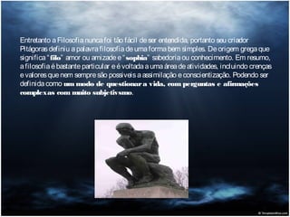 Entretanto a Filosofia nunca foi tão fácil de ser entendida, portanto seu criador
Pitágoras definiu a palavra filosofia de uma forma bem simples. De origem grega que
significa “ filo” amor ou amizade e “ sophia” sabedoria ou conhecimento. Em resumo,
a filosofia é bastante particular e é voltada a uma área de atividades, incluindo crenças
e valores que nem sempre são possiveis a assimilação e conscientização. Podendo ser
definida como um modo de questionar a vida, com perguntas e afirmações
complexas com muito subjetivsmo.

 