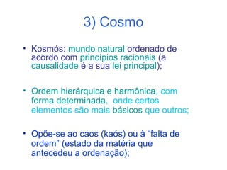 3) Cosmo
• Kosmós: mundo natural ordenado de
acordo com princípios racionais (a
causalidade é a sua lei principal);
• Ordem hierárquica e harmônica, com
forma determinada, onde certos
elementos são mais básicos que outros;
• Opõe-se ao caos (kaós) ou à “falta de
ordem” (estado da matéria que
antecedeu a ordenação);

 