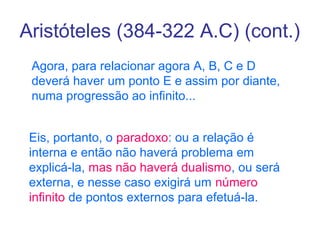 Aristóteles (384-322 A.C) (cont.)
Agora, para relacionar agora A, B, C e D
deverá haver um ponto E e assim por diante,
numa progressão ao infinito...
Eis, portanto, o paradoxo: ou a relação é
interna e então não haverá problema em
explicá-la, mas não haverá dualismo, ou será
externa, e nesse caso exigirá um número
infinito de pontos externos para efetuá-la.

 