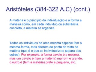 Aristóteles (384-322 A.C) (cont.)
A matéria é o princípio da individuação e a forma a
maneira como, em cada indivíduo ou substância
concreta, a matéria se organiza.

Todos os indivíduos de uma mesma espécie têm a
mesma forma, mas diferem do ponto de vista da
matéria (que é o que os individualiza e separa dos
outros). Por exemplo: a forma cavalo é a mesma,
mas um cavalo é (tem a matéria) marrom e grande,
o outro é (tem a matéria) preto e pequeno, etc.

 