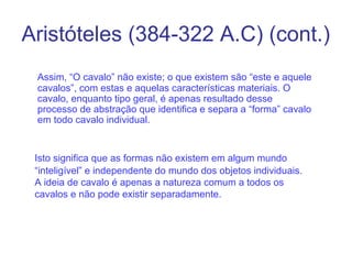 Aristóteles (384-322 A.C) (cont.)
Assim, “O cavalo” não existe; o que existem são “este e aquele
cavalos”, com estas e aquelas características materiais. O
cavalo, enquanto tipo geral, é apenas resultado desse
processo de abstração que identifica e separa a “forma” cavalo
em todo cavalo individual.

Isto significa que as formas não existem em algum mundo
“inteligível” e independente do mundo dos objetos individuais.
A ideia de cavalo é apenas a natureza comum a todos os
cavalos e não pode existir separadamente.

 