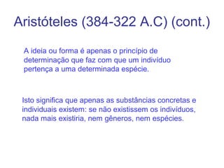 Aristóteles (384-322 A.C) (cont.)
A ideia ou forma é apenas o princípio de
determinação que faz com que um indivíduo
pertença a uma determinada espécie.

Isto significa que apenas as substâncias concretas e
individuais existem: se não existissem os indivíduos,
nada mais existiria, nem gêneros, nem espécies.

 
