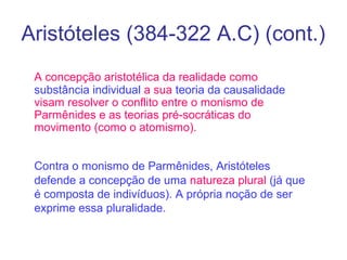 Aristóteles (384-322 A.C) (cont.)
A concepção aristotélica da realidade como
substância individual a sua teoria da causalidade
visam resolver o conflito entre o monismo de
Parmênides e as teorias pré-socráticas do
movimento (como o atomismo).
Contra o monismo de Parmênides, Aristóteles
defende a concepção de uma natureza plural (já que
é composta de indivíduos). A própria noção de ser
exprime essa pluralidade.

 