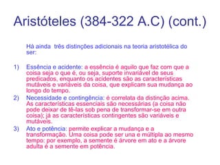Aristóteles (384-322 A.C) (cont.)
Há ainda três distinções adicionais na teoria aristotélica do
ser:
1)

2)

3)

Essência e acidente: a essência é aquilo que faz com que a
coisa seja o que é, ou seja, suporte invariável de seus
predicados, enquanto os acidentes são as características
mutáveis e variáveis da coisa, que explicam sua mudança ao
longo do tempo.
Necessidade e contingência: é correlata da distinção acima.
As características essenciais são necessárias (a coisa não
pode deixar de tê-las sob pena de transformar-se em outra
coisa); já as características contingentes são variáveis e
mutáveis.
Ato e potência: permite explicar a mudança e a
transformação. Uma coisa pode ser una e múltipla ao mesmo
tempo: por exemplo, a semente é árvore em ato e a árvore
adulta é a semente em potência.

 