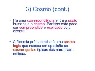 3) Cosmo (cont.)
• Há uma correspondência entre a razão
humana e o cosmo. Por isso este pode
ser compreendido e explicado pela
ciência.
• A filosofia pré-socrática é uma cosmologia que nasceu em oposição às
cosmo-gonias típicas das narrativas
míticas.

 
