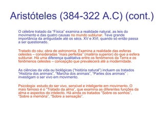Aristóteles (384-322 A.C) (cont.)
O célebre tratado da “Física” examina a realidade natural, as leis do
movimento e das quatro causas no mundo sublunar. Teve grande
importância da antiguidade até os sécs. XV e XVI, quando só então passa
a ser questionado.
Tratado do céu: obra de astronomia. Examina a realidade das esferas
celestes – consideradas “mais perfeitas” (matéria superior) do que a esfera
sublunar. Há uma diferença qualitativa entre os fenômenos da Terra e os
fenômenos celestes – concepção que prevalecerá até a modernidade.
As ciências da vida ou biológicas (“história natural”) incluem os tratados
“História dos animais”, “Marcha dos animais”, “Partes dos animais” :
investigam o ser vivo em movimento.
Psicologia: estudo do ser vivo, sensível e inteligente em movimento. O
mais famoso é o “Tratado da alma”, que examina as diferentes funções da
alma e aspectos do intelecto. Há ainda os tratados “Sobre os sonhos”,
“Sobre a memória”, “Sobre a sensação”.

 