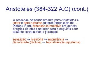 Aristóteles (384-322 A.C) (cont.)
O processo de conhecimento para Aristóteles é
linear e sem rupturas (diferentemente do de
Platão). É um processo cumulativo em que se
progride da etapa anterior para a seguinte com
base no conhecimento já obtido:
sensação → memória → experiência →
técnica/arte (téchne) → teoria/ciência (episteme)

 